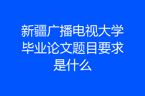 新疆广播电视大学毕业论文题目要求是什么