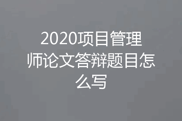 2020项目管理师论文答辩题目怎么写