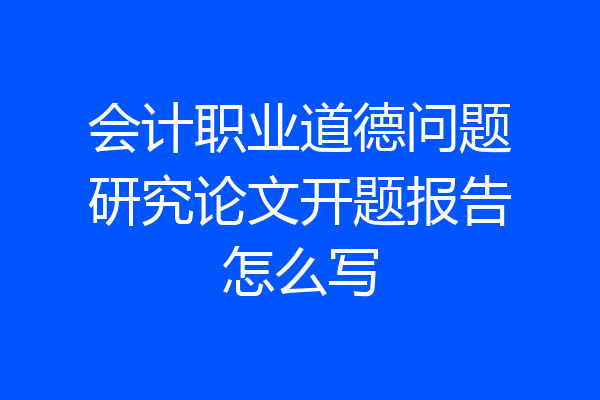 会计职业道德问题研究论文开题报告怎么写