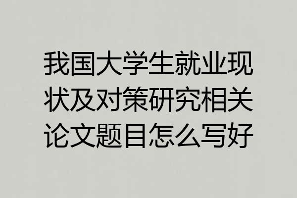 我国大学生就业现状及对策研究相关论文题目怎么写好