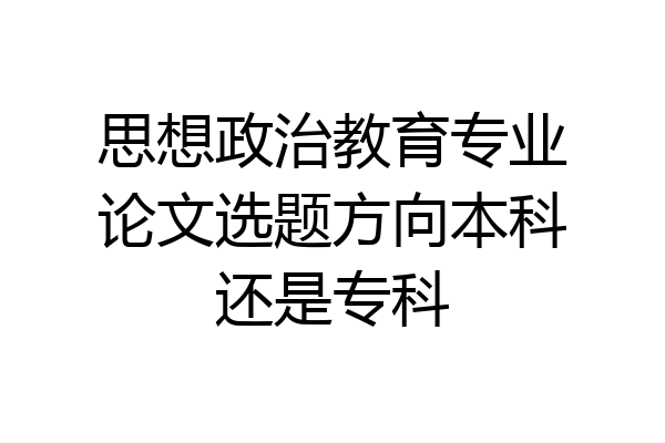 思想政治教育专业论文选题方向本科还是专科