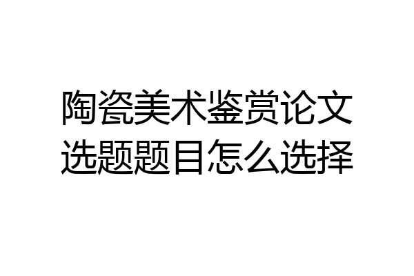 陶瓷美术鉴赏论文选题题目怎么选择