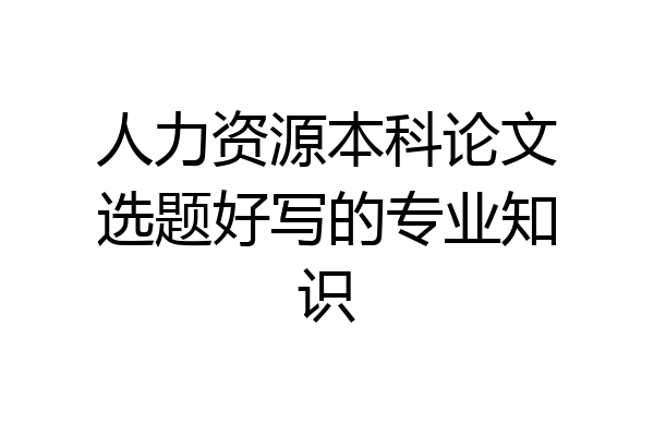 人力资源本科论文选题好写的专业知识