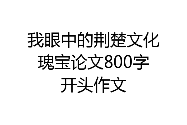 我眼中的荆楚文化瑰宝论文800字开头作文