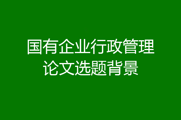 国有企业行政管理论文选题背景