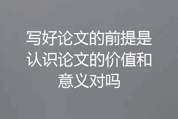 写好论文的前提是认识论文的价值和意义对吗