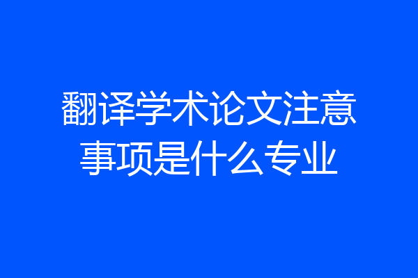 翻译学术论文注意事项是什么专业