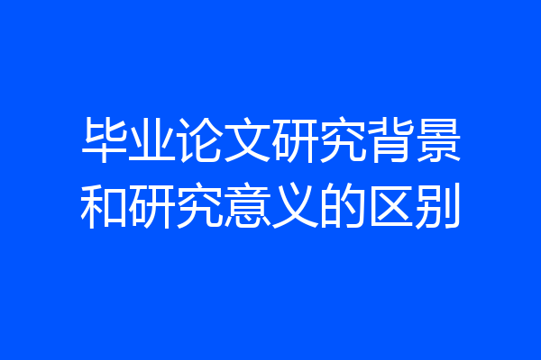 毕业论文研究背景和研究意义的区别