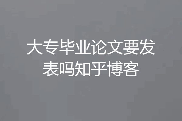 大专毕业论文要发表吗知乎博客