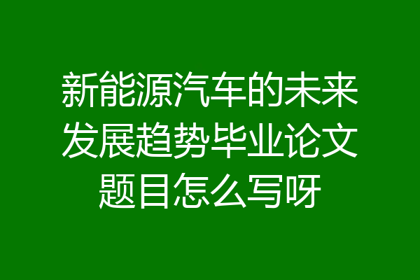 新能源汽车的未来发展趋势毕业论文题目怎么写呀