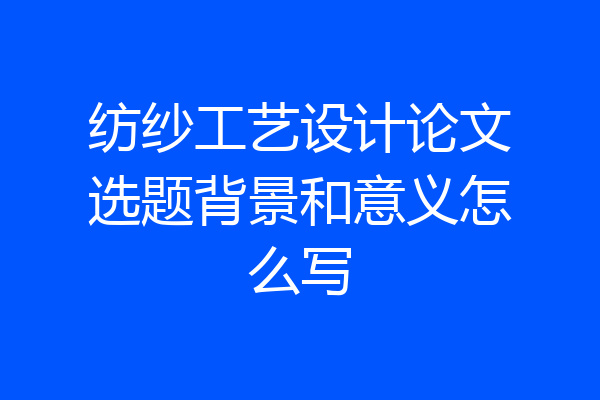 纺纱工艺设计论文选题背景和意义怎么写