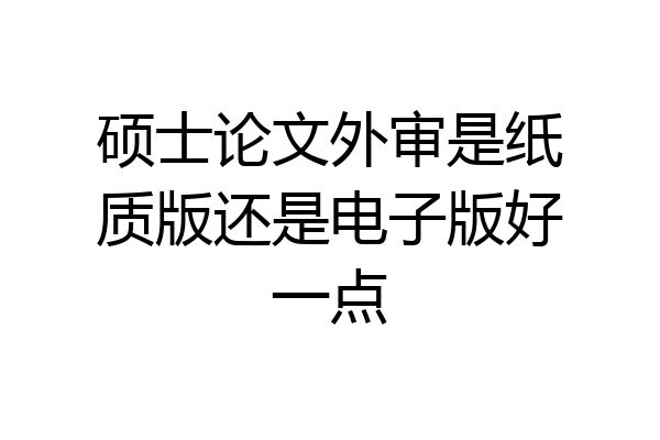 硕士论文外审是纸质版还是电子版好一点