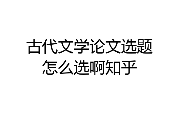 古代文学论文选题怎么选啊知乎