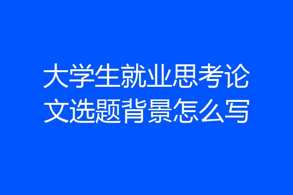 大学生就业思考论文选题背景怎么写