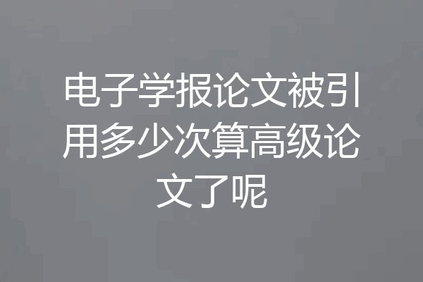 电子学报论文被引用多少次算高级论文了呢