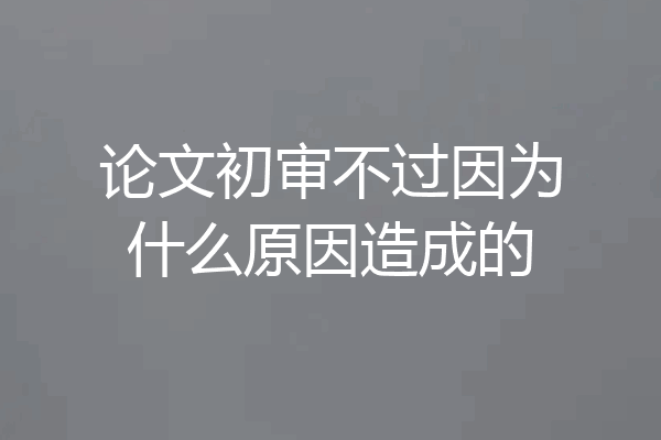 论文初审不过因为什么原因造成的