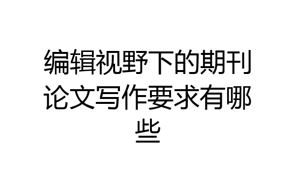 编辑视野下的期刊论文写作要求有哪些