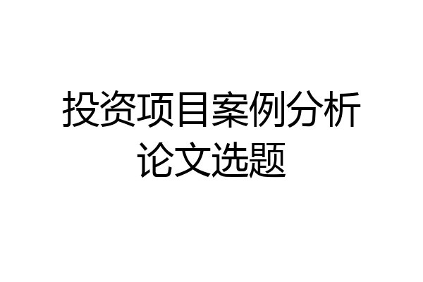 投资项目案例分析论文选题