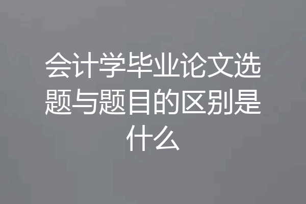 会计学毕业论文选题与题目的区别是什么