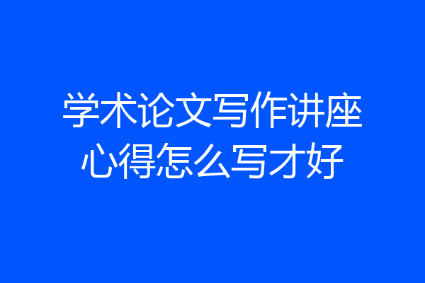 学术论文写作讲座心得怎么写才好