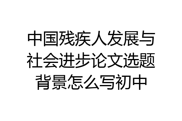 中国残疾人发展与社会进步论文选题背景怎么写初中