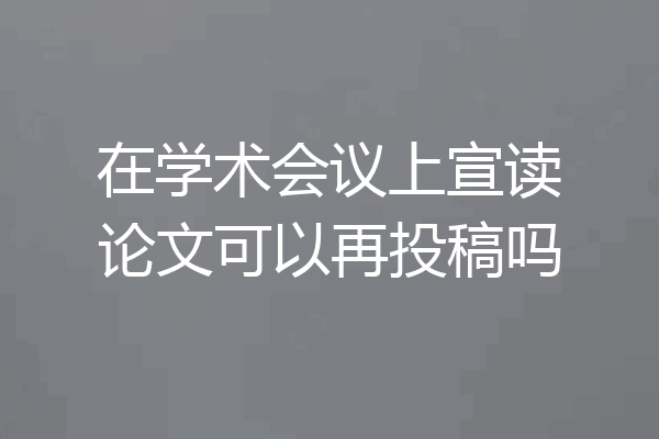 在学术会议上宣读论文可以再投稿吗