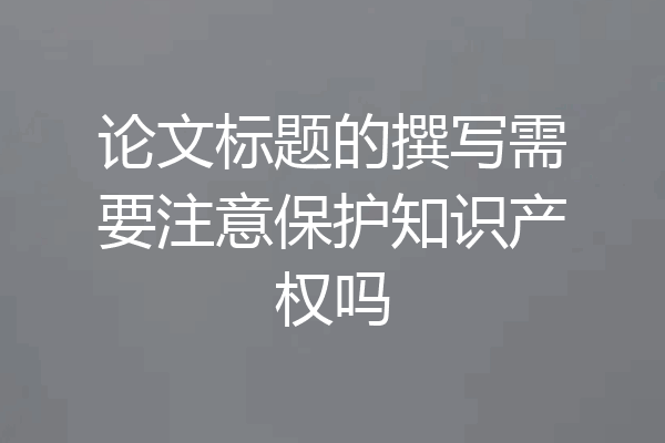 论文标题的撰写需要注意保护知识产权吗