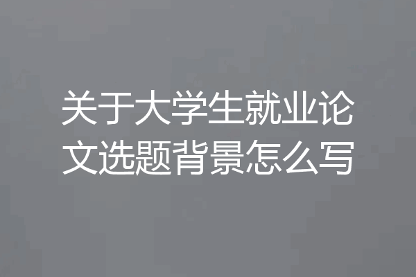 关于大学生就业论文选题背景怎么写