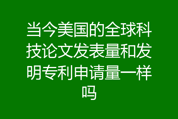 当今美国的全球科技论文发表量和发明专利申请量一样吗