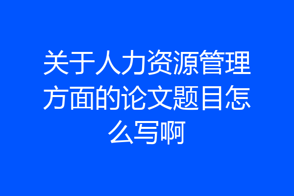 关于人力资源管理方面的论文题目怎么写啊