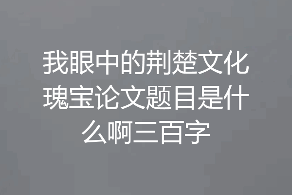 我眼中的荆楚文化瑰宝论文题目是什么啊三百字