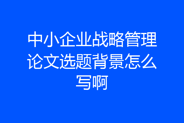 中小企业战略管理论文选题背景怎么写啊