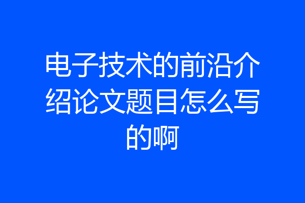 电子技术的前沿介绍论文题目怎么写的啊