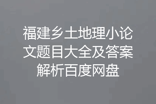 福建乡土地理小论文题目大全及答案解析百度网盘