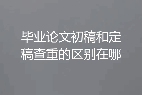 毕业论文初稿和定稿查重的区别在哪