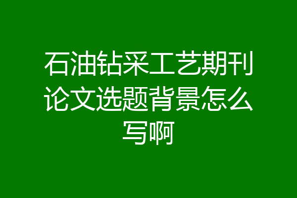 石油钻采工艺期刊论文选题背景怎么写啊