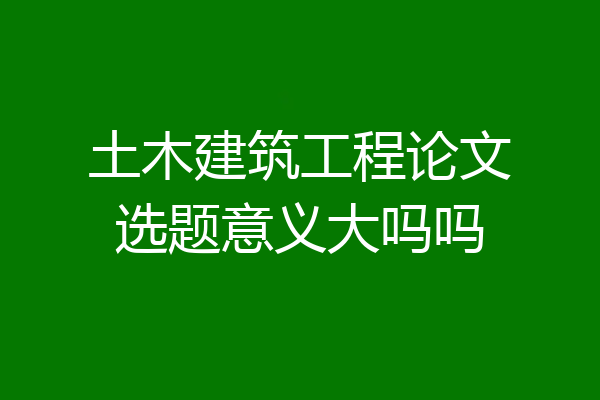 土木建筑工程论文选题意义大吗吗