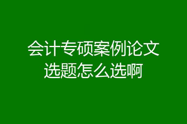 会计专硕案例论文选题怎么选啊