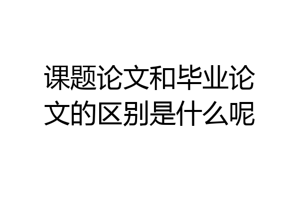 课题论文和毕业论文的区别是什么呢