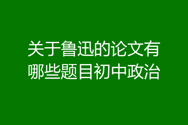 关于鲁迅的论文有哪些题目初中政治