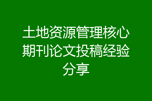 土地资源管理核心期刊论文投稿经验分享