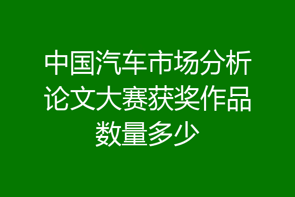 中国汽车市场分析论文大赛获奖作品数量多少