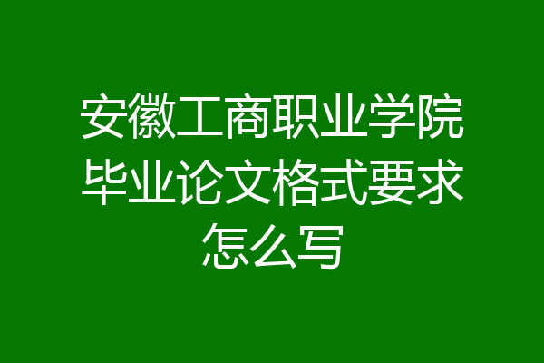 安徽工商职业学院毕业论文格式要求怎么写
