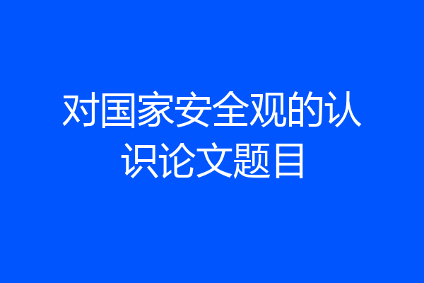 对国家安全观的认识论文题目