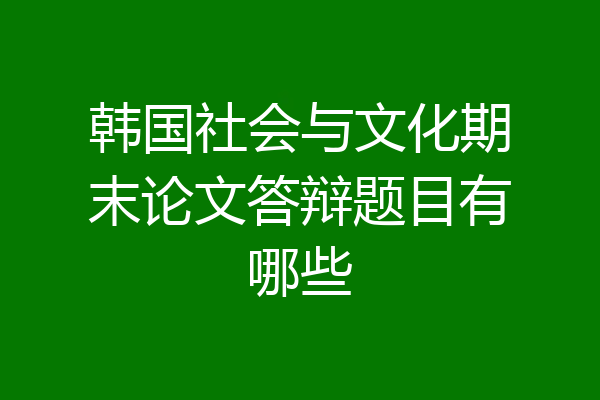 韩国社会与文化期末论文答辩题目有哪些