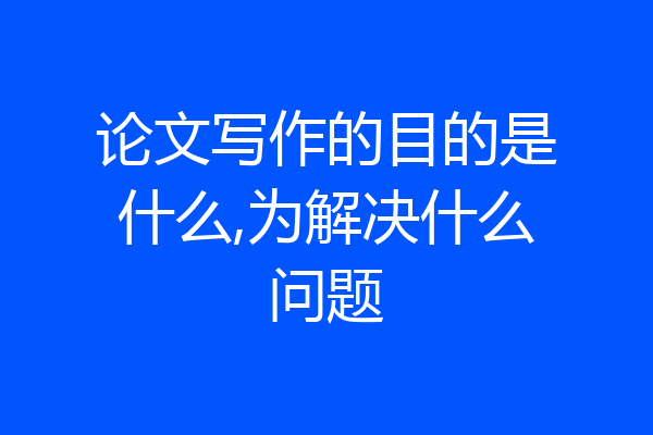 论文写作的目的是什么,为解决什么问题