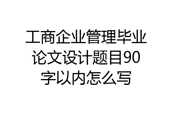 工商企业管理毕业论文设计题目90字以内怎么写