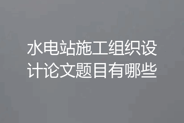 水电站施工组织设计论文题目有哪些