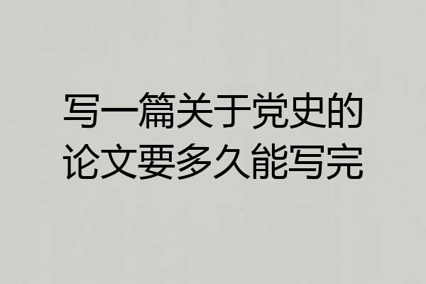 写一篇关于党史的论文要多久能写完