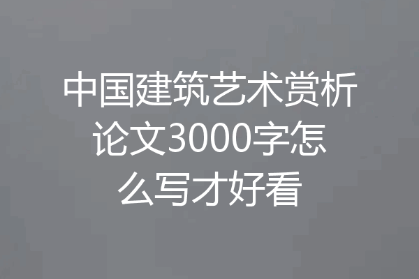 中国建筑艺术赏析论文3000字怎么写才好看